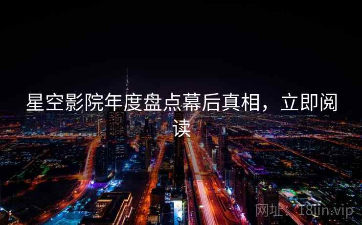 星空影院年度盘点幕后真相，立即阅读