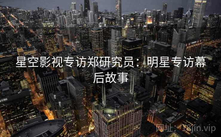 星空影视专访郑研究员：明星专访幕后故事