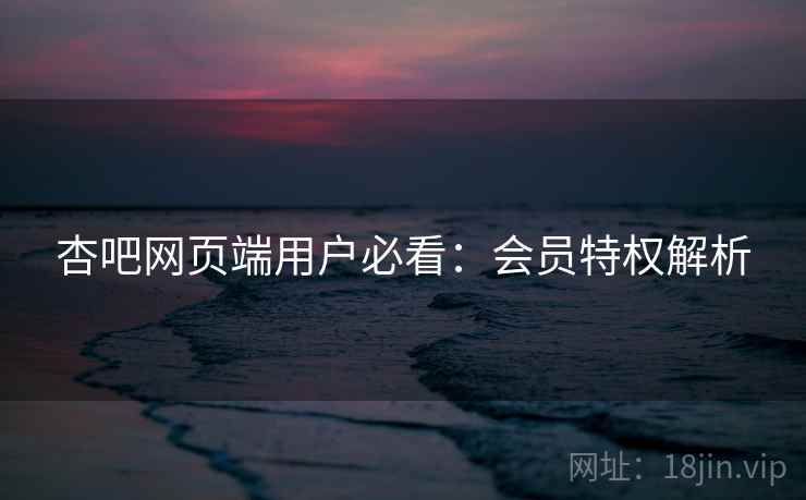 杏吧网页端用户必看：会员特权解析